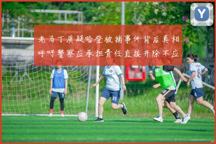 老马丁质疑哈登被捕事件背后真相呼吁警察应承担责任直接开除不应出风头