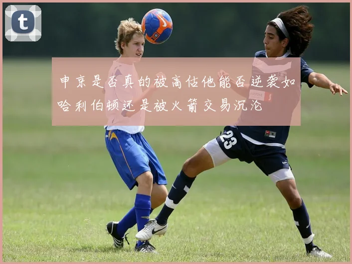申京是否真的被高估他能否逆袭如哈利伯顿还是被火箭交易沉沦