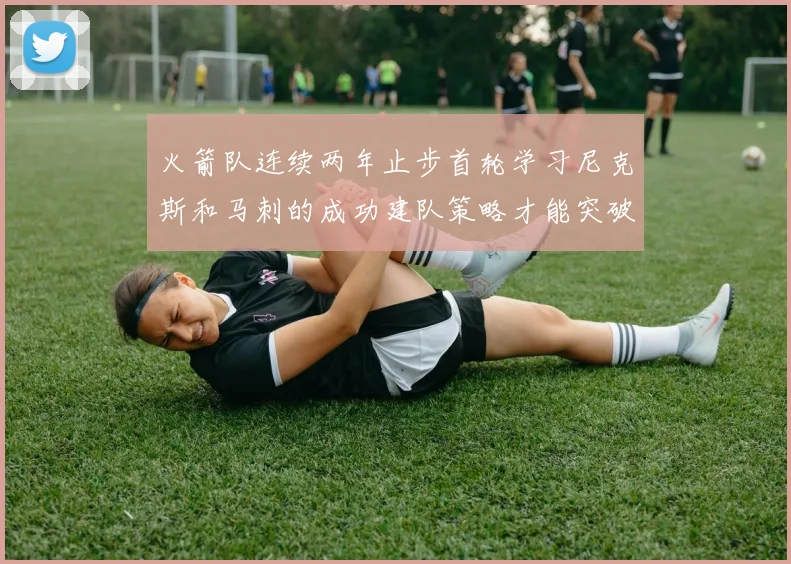 火箭队连续两年止步首轮学习尼克斯和马刺的成功建队策略才能突破瓶颈