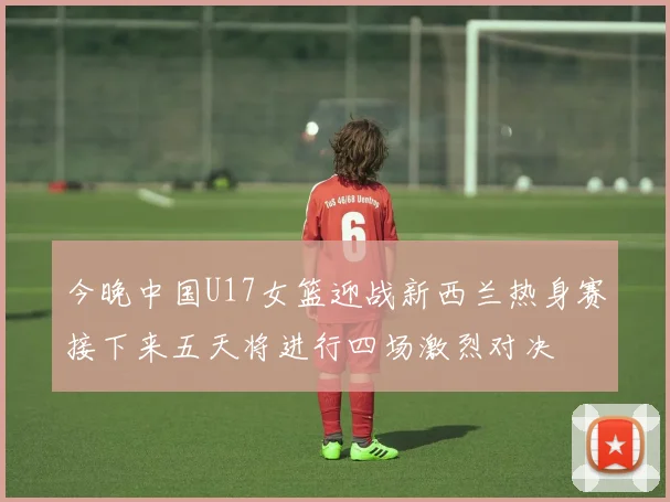 今晚中国U17女篮迎战新西兰热身赛接下来五天将进行四场激烈对决