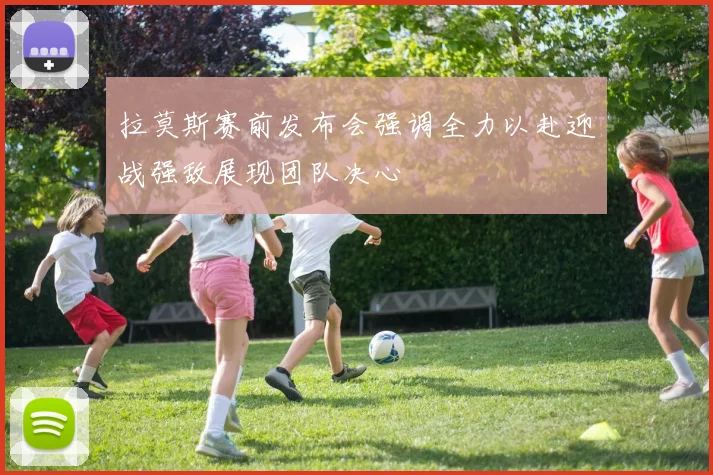 拉莫斯赛前发布会强调全力以赴迎战强敌展现团队决心