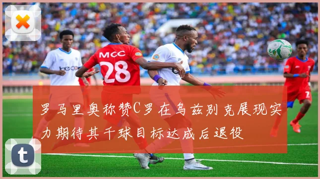 罗马里奥称赞C罗在乌兹别克展现实力期待其千球目标达成后退役