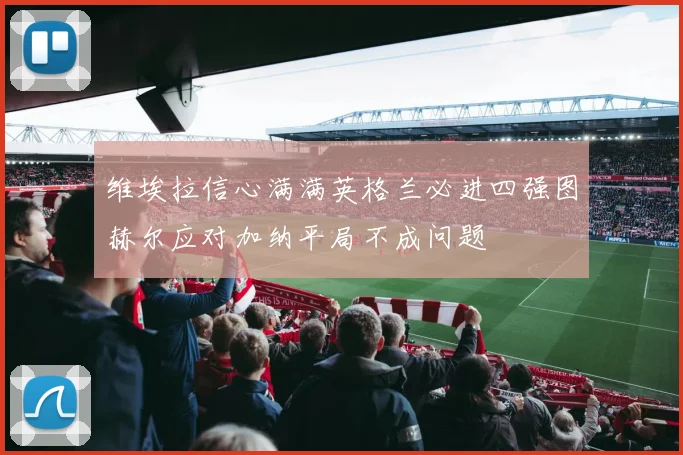 维埃拉信心满满英格兰必进四强图赫尔应对加纳平局不成问题
