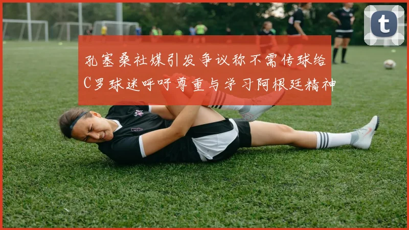 孔塞桑社媒引发争议称不需传球给C罗球迷呼吁尊重与学习阿根廷精神