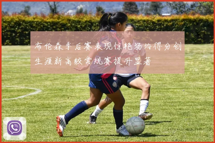 布伦森季后赛表现惊艳场均得分创生涯新高较常规赛提升显著