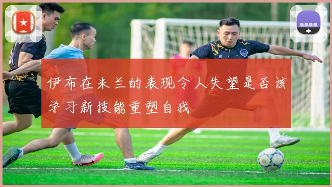 伊布在米兰的表现令人失望是否该学习新技能重塑自我