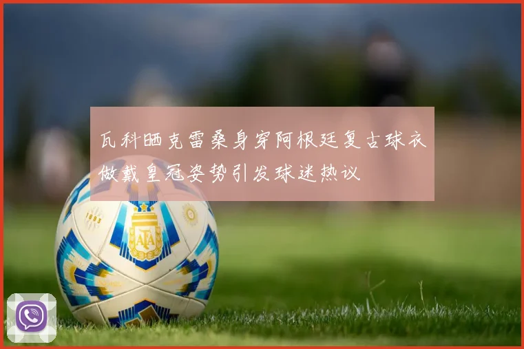 瓦科晒克雷桑身穿阿根廷复古球衣做戴皇冠姿势引发球迷热议