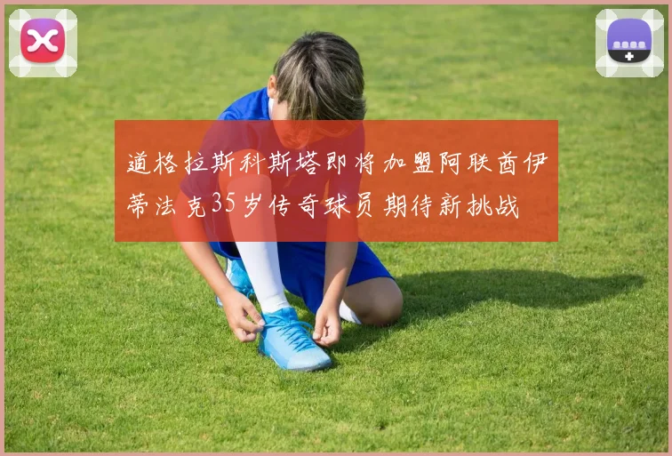 道格拉斯科斯塔即将加盟阿联酋伊蒂法克35岁传奇球员期待新挑战