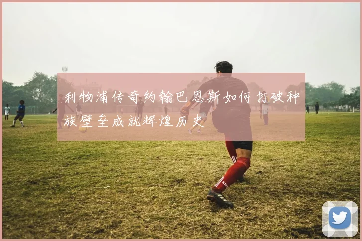利物浦传奇约翰巴恩斯如何打破种族壁垒成就辉煌历史