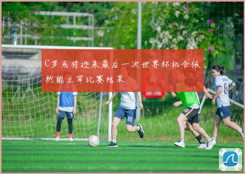 C罗或将迎来最后一次世界杯机会依然能主宰比赛结果