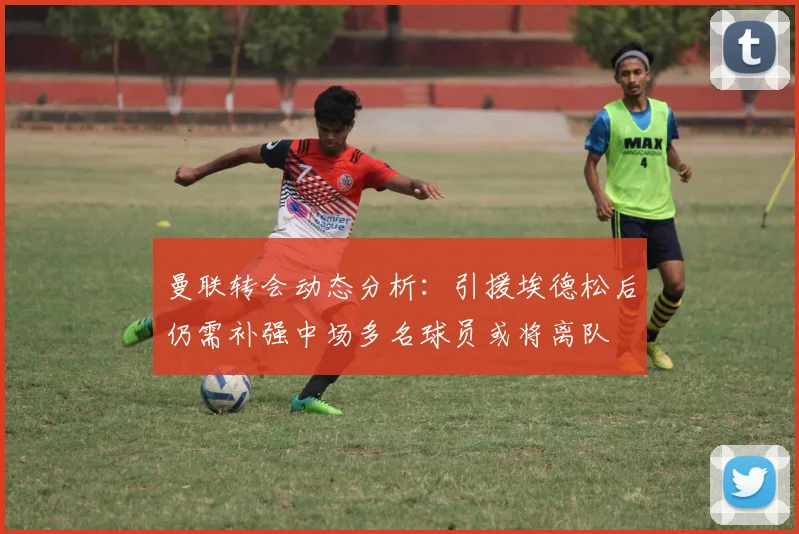 曼联转会动态分析：引援埃德松后仍需补强中场多名球员或将离队