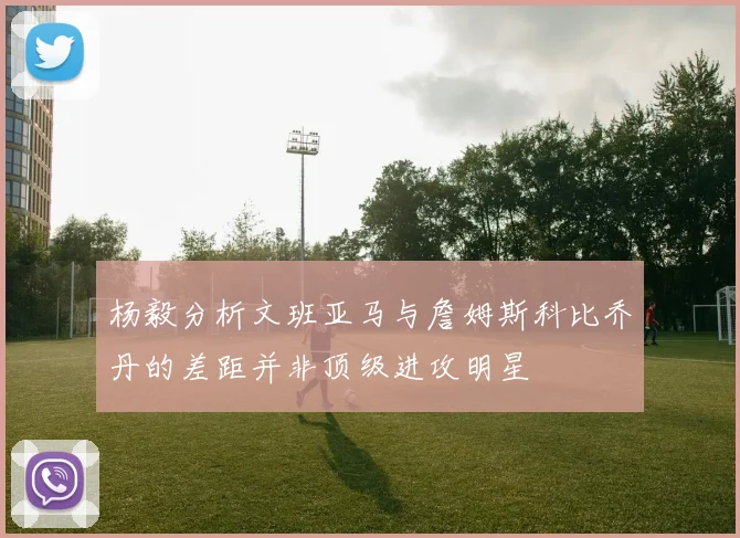 杨毅分析文班亚马与詹姆斯科比乔丹的差距并非顶级进攻明星